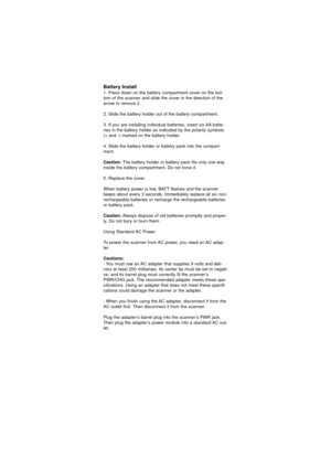 Page 23Battery Install
1. Press down on the battery compartment cover on the bot-
tom of the scanner and slide the cover in the direction of the
arrow to remove it.
2. Slide the battery holder out of the battery compartment.
3. If you are installing individual batteries, insert six AA batte-
ries in the battery holder as indicated by the polarity symbols
(+ and -) marked on the battery holder.
4. Slide the battery holder or battery pack into the compart-
ment.
Caution:The battery holder or battery pack fits...