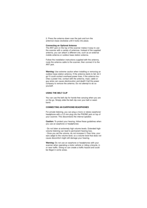 Page 252. Press the antenna down over the jack and turn the
antenna’s base clockwise until it locks into place.
Connecting an Optional Antenna
The ANT jack on the top of the scanner makes it easy to use
the scanner with a variety of antennas. Instead of the supplied
antenna, you can attach a different one, such as an external
mobile antenna or outdoor base station antenna.
Follow the installation instructions supplied with the antenna,
route the antenna cable to the scanner, then connect it to the
ANT jack....