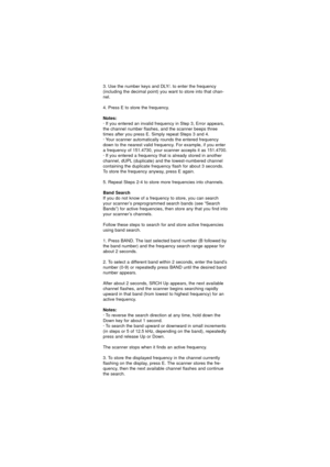 Page 293. Use the number keys and DLY/. to enter the frequency
(including the decimal point) you want to store into that chan-
nel.
4. Press E to store the frequency.
Notes:
· If you entered an invalid frequency in Step 3, Error appears,
the channel number flashes, and the scanner beeps three
times after you press E. Simply repeat Steps 3 and 4.
· Your scanner automatically rounds the entered frequency
down to the nearest valid frequency. For example, if you enter
a frequency of 151.4730, your scanner accepts...