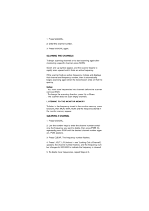 Page 311. Press MANUAL.
2. Enter the channel number.
3. Press MANUAL again.
SCANNING THE CHANNELS
To begin scanning channels or to start scanning again after
monitoring a specific channel, press SCAN.
SCAN and Up-symbol appear, and the scanner begins to
rapidly scan upward until it finds an active frequency.
If the scanner finds an active frequency, it stops and displays
that channel and frequency number, then it automatically
begins scanning again when the transmission ends on that fre-
quency.
Notes:
. You...