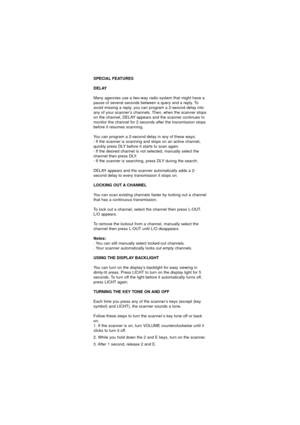 Page 32SPECIAL FEATURES
DELAY
Many agencies use a two-way radio system that might have a
pause of several seconds between a query and a reply. To
avoid missing a reply, you can program a 2-seocnd delay into
any of your scanner’s channels. Then, when the scanner stops
on the channel, DELAY appears and the scanner continues to
monitor the channel for 2 seconds after the transmission stops
before it resumes scanning.
You can program a 2-second delay in any of these ways:
· If the scanner is scanning and stops on...