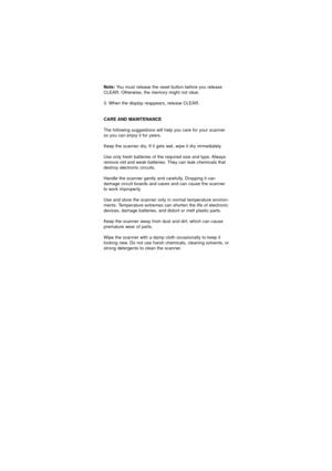 Page 35Note:You must release the reset button before you release
CLEAR. Otherwise, the memory might not clear.
3. When the display reappears, release CLEAR.
CARE AND MAINTENANCE
The following suggestions will help you care for your scanner
so you can enjoy it for years.
Keep the scanner dry. If it gets wet, wipe it dry immediately.
Use only fresh batteries of the required size and type. Always
remove old and weak batteries. They can leak chemicals that
destroy electronic circuits.
Handle the scanner gently and...
