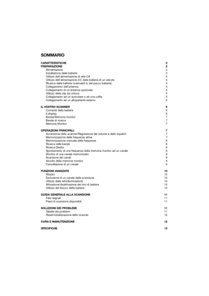 Page 7SOMMARIO
CARATTERISTICHE2
PREPARAZIONE 2
Alimentazione 2
Installazione delle batterie 3
Utilizzo dell’alimentazione di rete CA 3
Utilizzo dell’alimentazione CC della batteria di un veicolo 4
Ricarica delle batterie ricaricabili (o del pacco batterie) 4
Collegamento dell’antenna 4
Collegamento di un’antenna opzionale 4
Utilizzo della clip da cintura 5
Collegamento ad un auricolare o ad una cuffia 5
Collegamento ad un altoparlante esterno 5
IL VOSTRO SCANNER 6
Comandi della tastiera 6
Il display 6...