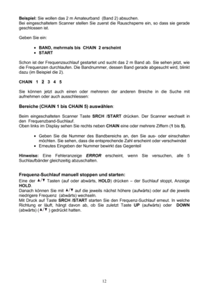 Page 12 12  Beispiel: Sie wollen das 2 m Amateurband  (Band 2) absuchen.  
Bei eingeschaltetem Scanner stellen Sie zuerst die Rauschsperre ein, so dass sie gerade 
geschlossen ist. 
 
Geben Sie ein: 
 
• BAND, mehrmals bis  CHAIN  2 erscheint 
• START 
 
Schon ist der Frequenzsuchlauf gestartet und sucht das 2 m Band ab. Sie sehen jetzt, wie 
die Frequenzen durchlaufen. Die Bandnummer, dessen Band gerade abgesucht wird, blinkt 
dazu (im Beispiel die 2). 
 
CHAIN   1   2   3   4   5  
 
Sie können jetzt auch...