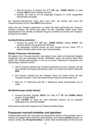 Page 14 14   
• Hält der Scanner, so drücken Sie 
 (UP oder  DOWN (HOLD)), so dass 
Anzeige HOLD unten im Display erscheint. 
• Drücken Sie Taste E, um die angezeigte Frequenz im vorher eingestellten 
Speicherplatz abzulegen.  
 
Die Speicher-Platz-Nummer blinkt dann nicht mehr. Sie können jetzt auch den 
Frequenzsuchlauf mit der Taste SRCH erneut starten. 
 
Haben Sie eine Frequenz gespeichert, so haben Sie damit gleichzeitig den Frequenz-
Suchlauf verlassen. Sie können jetzt gleich mit dem Tastenfeld wieder...