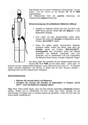 Page 9 9   
Das Netzteil wird mit einem Hohlstecker (Durchmesser: 3,8 mm 
außen, 1,35 mm innen) an die Buchse DC 12 V PWR 
angeschlossen. 
Der Mittenkontakt führt die positive Spannung, der 
Außenkontakt negative Spannung! 
 
Stromversorgung mit aufladbaren Batterien (Akkus) 
 
• Anstelle von Batterien können Sie auch vier NiCd- oder 
NiMH-Akkus gleicher Größe (AA oder Mignon)  in das 
Batteriefach einlegen.  
 
• Zum Laden mit dem Steckernetzteil (siehe oben) 
müssen Sie vorher den Schalter im Batteriefach...