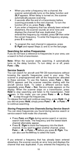 Page 1818  · When you enter a frequency into a channel, the 
scanner automatically turns on the delay function and 
DLY appears. When delay is turned on, the scanner 
automatically pauses scanning 
· 2 seconds after the end of a transmission before 
scanning proceeds to the next channel. To turn the 
function off or on, press Func + Dly. 
· If you enter a frequency that has already been entered 
elsewhere, the scanner sounds an error tone and 
displays the channel that was duplicated. If you 
entered the...