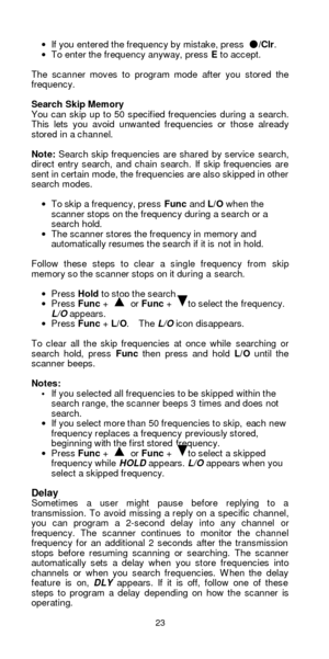 Page 2323  · If you entered the frequency by mistake, press ●/Clr.  
· To enter the frequency anyway, press E to accept. 
 
The scanner moves to program mode after you stored the 
frequency. 
 
Search Skip Memory 
You can skip up to 50 specified frequencies during a search. 
This lets you avoid unwanted frequencies or those already 
stored in a channel. 
 
Note: Search skip frequencies are shared by service search, 
direct entry search, and chain search. If skip frequencies are 
sent in certain mode, the...