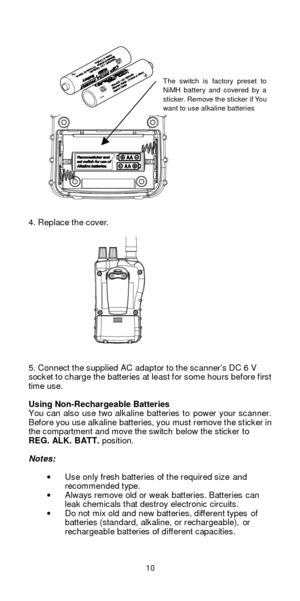 Page 1010   
 
 
 
 
 
 
 
 
 
  
 
 
 
 
                
 
 
4. Replace the cover. 
 
 
 
 
 
 
 
 
 
 
 
 
 
 
 
5. Connect the supplied AC adaptor to the scanner’s DC 6 V 
socket to charge the batteries at least for some hours before first 
time use.  
 
Using Non-Rechargeable Batteries 
You can also use two alkaline batteries to power your scanner. 
Before you use alkaline batteries, you must remove the sticker in 
the compartment and move the switch below the sticker to 
REG. ALK. BATT. position....