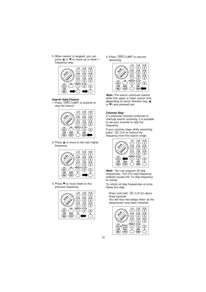 Page 152. Press to move to the next higher
frequency
3. Press 
to move down to the
previous frequency.
15
Search Hold Feature1. Press  /LIMIT at anytime to stop the search.BAND
5. When search is stopped, you canpress or  to move up or down 1
frequency step. 
Note:The search continues toward
either the upper or lower search limit,
depending on which direction key (
or ) was pressed last.
4. Press /LIMIT to resume searching.BAND
Channel SkipIf a particular channel continues to
interrupt search scanning, it...