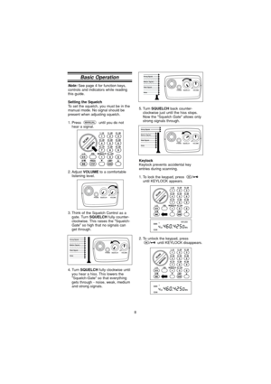 Page 88
KeylockKeylock prevents accidental key
entries during scanning.
1. To lock the keypad, press until KEYLOCK appears.
2. To unlock the keypad, press until KEYLOCK disappears.
Note:See page 4 for function keys,
controls and indicators while reading
this guide.
Setting the SquelchTo set the squelch, you must be in the
manual mode. No signal should be
present when adjusting squelch.
1. Press  until you do not hear a signal.
2. Adjust 
VOLUMEto a comfortable
listening level.
3. Think of the Squelch Control...