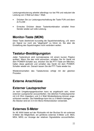 Page 2222 Leistungsreduzierung arbeitet allerdings nur bei FM und reduziert die
Leistung von 4 Watt auf etwa 1 Watt.
· Drücken Sie zur Leistungsumschaltung die Taste FUN und dann
A-F/LOW .
· Erneutes Drücken dieser Tastenkombination schaltet Ihren
Sender wieder auf volle Leistung.
Monitor-Taste (MON)
Diese Taste überbrückt kurzzeitig die Squelcheinstellung, z.B. wenn
ein Signal nur noch wie abgehackt zu hören ist, Sie aber die
Einstellung des Squelchreglers nicht verändern wollen.
Tastatur-Bestätigungston
Jeder...