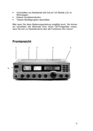 Page 6  
6  · Umschaltbar von Netzbetrieb 230 Volt auf 12V Betrieb (z.B. im 
Wohnwagen) 
· Elektret-Verstärkermikrofon 
· Tastatur-Bestätigungston abschaltbar 
 
Bitte lesen Sie diese Bedienungsanleitung sorgfältig durch. Sie können 
am schnellsten alle Merkmale Ihres neuen CB-Funkgerätes nutzen, 
wenn Sie sich vor Inbetriebnahme über alle Funktionen infor-mieren! 
 
Frontansicht 
 
     1  2 3  4     5 
 
                             
                    
             
 
 
 
6 
 
 
 
 
 7              8...