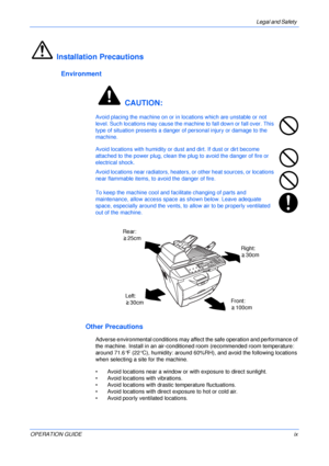 Page 11Legal and Safety 
OPERATION GUIDEix
Installation Precautions
Environment
 CAUTION:
Avoid placing the machine on or in locations which are unstable or not 
level. Such locations may cause the machine to fall down or fall over. This 
type of situation presents a danger of personal injury or damage to the 
machine. 
Avoid locations with humidity or dust and dirt. If dust or dirt become 
attached to the power plug, clean the plug to avoid the danger of fire or 
electrical shock.
Avoid locations near...