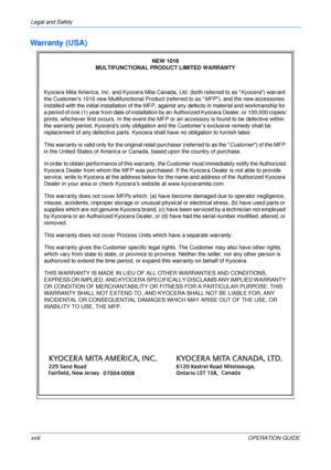 Page 20Legal and Safety 
xviiiOPERATION GUIDE
Warranty (USA)
NEW 1016 
MULTIFUNCTIONAL PRODUCT LIMITED WARRANTY
Kyocera Mita America, Inc. and Kyocera Mita Canada, Ltd. (both referred to as Kyocera) warrant 
the Customers 1016 new Multifunctional Product (referred to as MFP), and the new accessories 
installed with the initial installation of the MFP, against any defects in material and workmanship for 
a period of one (1) year from date of installation by an Authorized Kyocera Dealer, or 100,000 copies/...