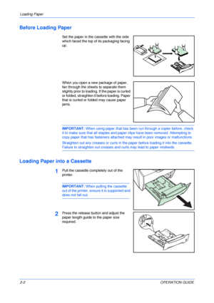 Page 28Loading Paper 
2-2OPERATION GUIDE
Before Loading Paper
Set the paper in the cassette with the side 
which faced the top of its packaging facing 
up. 
When you open a new package of paper, 
fan through the sheets to separate them 
slightly prior to loading. If the paper is curled 
or folded, straighten it before loading. Paper 
that is curled or folded may cause paper 
jams.
IMPORTANT: When using paper that has been run through a copier before, check 
it to make sure that all staples and paper clips have...