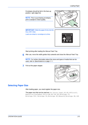 Page 31Loading Paper 
OPERATION GUIDE2-5 Envelopes should be fed in the face-up 
position, right edge first.
NOTE: Prior to purchasing envelopes, 
print a sample to check quality.
IMPORTANT: Slide the paper firmly into the 
tray until it stop.
Load one sheet or envelope at a time.
Start printing after loading the Manual Feed Tray.
6After use, move the width guides fully outwards and close the Manual Feed Tray.
NOTE: For further information about the sizes and types of media that can be 
used, refer to...