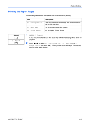 Page 61System Settings 
OPERATION GUIDE8-5
Printing the Report Pages
The following table shows the reports that are available for printing.
1Access 3. Report.
If you are unsure how to use this route map refer to Accessing Menu Items on 
page xx.
2Press W or X to select 31. Configuration, 32. Menu map or 33. 
Usage report and press [OK]. Printing of the report will begin. The display 
returns to the ready screen. Item Description
31. ConfigurationLists information on the settings and environments of 
use for...