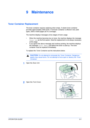 Page 63OPERATION GUIDE9-1
9 Maintenance
Toner Container Replacement
The toner container requires replacing when empty. A starter toner container 
provides approximately 3000 prints. A full toner container is offered in two yield 
types, 2000 or 6000 pages (at 5% coverage).
The machine displays messages at two stages of toner usage.
• When the machine becomes low on toner, the machine displays the message 
Toner Low as the first caution. Note the replacement is not always necessary 
at this stage.
• If you...