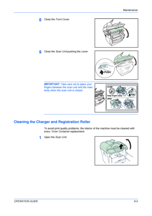 Page 65Maintenance 
OPERATION GUIDE9-3
8Close the Front Cover.
9Close the Scan Unit pushing the Lever.
IMPORTANT: Take care not to place your 
fingers between the scan unit and the main 
body when the scan unit is closed. 
Cleaning the Charger and Registration Roller
To avoid print quality problems, the interior of the machine must be cleaned with 
every Toner Container replacement.
1Open the Scan Unit.
Downloaded From ManualsPrinter.com Manuals 