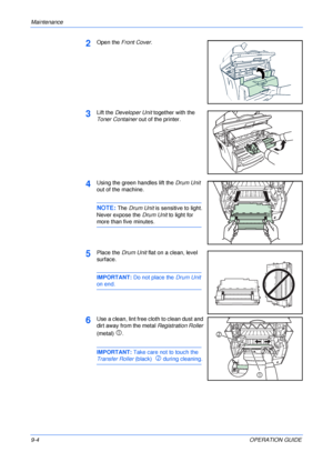 Page 66Maintenance 
9-4OPERATION GUIDE
2Open the Front Cover.
3Lift the Developer Unit together with the 
Toner Container out of the printer.
4Using the green handles lift the Drum Unit 
out of the machine.
NOTE: The Drum Unit is sensitive to light. 
Never expose the Drum Unit to light for 
more than five minutes.
5Place the Drum Unit flat on a clean, level 
surface.
IMPORTANT: Do not place the Drum Unit 
on end.
6Use a clean, lint free cloth to clean dust and 
dirt away from the metal Registration Roller...