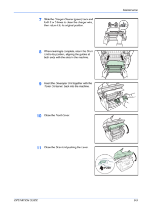 Page 67Maintenance 
OPERATION GUIDE9-5
7Slide the Charger Cleaner (green) back and 
forth 2 or 3 times to clean the charger wire, 
then return it to its original position.
8When cleaning is complete, return the Drum 
Unit to its position, aligning the guides at 
both ends with the slots in the machine. 
9Insert the Developer Unit together with the 
Toner Container, back into the machine.
10Close the Front Cover.
11Close the Scan Unit pushing the Lever.
Downloaded From ManualsPrinter.com Manuals 