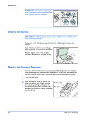 Page 68Maintenance 
9-6OPERATION GUIDE
IMPORTANT: Take care not to place your 
fingers between the scan unit and the main 
body when the scan unit is closed. 
Cleaning the Machine
CAUTION: For safety purposes, always remove the power cord from the outlet 
when performing cleaning.
Always use a soft cloth dampened with alcohol or mild detergent to clean the 
machine.
Open the Document Processor and wipe 
the gray portion, as shown in the illustration.
If copies appear soiled while using the 
document processor...