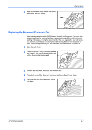 Page 69Maintenance 
OPERATION GUIDE9-7
3Wipe the Pad from top to bottom. Be careful 
not to snag the Pick Spring.
Replacing the Document Processor Pad
After scanning approximately 50,000 pages through the Document Processor, the 
pressure pad may be worn out and you may experience problems with document 
feeding. In this case, it is highly recommended that you replace the pad with a new 
one. Consult your nearest service representative or authorized service center to 
order a document processor pad, and follow...