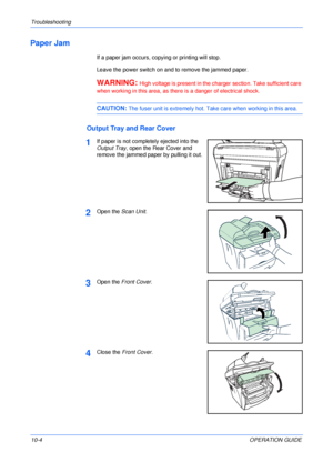 Page 74Troubleshooting 
10-4OPERATION GUIDE
Paper Jam
If a paper jam occurs, copying or printing will stop.
Leave the power switch on and to remove the jammed paper.
WARNING: High voltage is present in the charger section. Take sufficient care 
when working in this area, as there is a danger of electrical shock.
CAUTION: The fuser unit is extremely hot. Take care when working in this area.
Output Tray and Rear Cover
1If paper is not completely ejected into the 
Output Tray, open the Rear Cover and 
remove the...