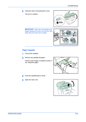 Page 75Troubleshooting 
OPERATION GUIDE10-5
5Close the Scan Unit pushing the Lever.
The error is cleared.
IMPORTANT: Take care not to place your 
fingers between the scan unit and the main 
body when the scan unit is closed. 
Paper Cassette
1Pull out the cassette.
2Remove any partially fed paper.
Check to see if paper is loaded correctly. If 
not, reload the paper.
3Push the cassette back in firmly.
4Open the Scan Unit.
Downloaded From ManualsPrinter.com Manuals 