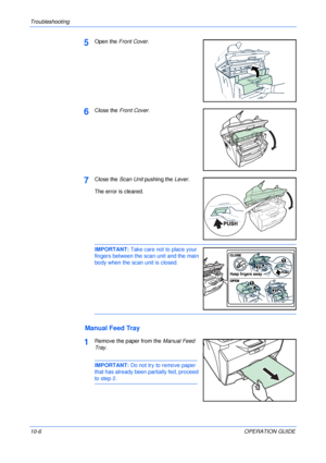 Page 76Troubleshooting 
10-6OPERATION GUIDE
5Open the Front Cover.
6Close the Front Cover.
7Close the Scan Unit pushing the Lever.
The error is cleared.
IMPORTANT: Take care not to place your 
fingers between the scan unit and the main 
body when the scan unit is closed. 
Manual Feed Tray
1Remove the paper from the Manual Feed 
Tray.
IMPORTANT: Do not try to remove paper 
that has already been partially fed, proceed 
to step 2.
Downloaded From ManualsPrinter.com Manuals 