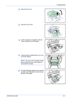 Page 77Troubleshooting 
OPERATION GUIDE10-7
2Open the Scan Unit.
3Open the Front Cover.
4Lift the Developer Unit together with the 
Toner Container out of the printer.
5Using the green handles lift the Drum Unit 
out of the machine.
NOTE: The Drum Unit is sensitive to light. 
Never expose the Drum Unit to light for 
more than five minutes.
6If the jammed paper appears to be pinched 
by rollers, pull it along the normal running 
direction of the paper.
Downloaded From ManualsPrinter.com Manuals 