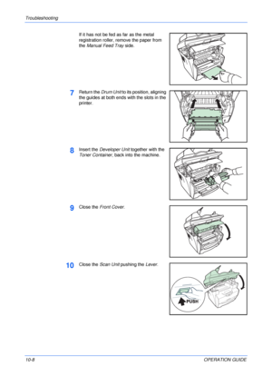 Page 78Troubleshooting 
10-8OPERATION GUIDE If it has not be fed as far as the metal 
registration roller, remove the paper from 
the Manual Feed Tray side.
7Return the Drum Unit to its position, aligning 
the guides at both ends with the slots in the 
printer. 
8Insert the Developer Unit together with the 
Toner Container, back into the machine.
9Close the Front Cover.
10Close the Scan Unit pushing the Lever.
Downloaded From ManualsPrinter.com Manuals 