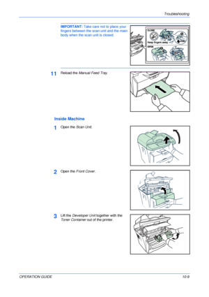Page 79Troubleshooting 
OPERATION GUIDE10-9
IMPORTANT: Take care not to place your 
fingers between the scan unit and the main 
body when the scan unit is closed. 
11Reload the Manual Feed Tray.
Inside Machine
1Open the Scan Unit.
2Open the Front Cover.
3Lift the Developer Unit together with the 
Toner Container out of the printer.
Downloaded From ManualsPrinter.com Manuals 