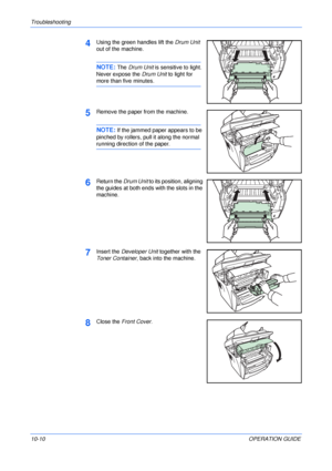 Page 80Troubleshooting 
10-10OPERATION GUIDE
4Using the green handles lift the Drum Unit 
out of the machine.
NOTE: The Drum Unit is sensitive to light. 
Never expose the Drum Unit to light for 
more than five minutes.
5Remove the paper from the machine.
NOTE: If the jammed paper appears to be 
pinched by rollers, pull it along the normal 
running direction of the paper.
6Return the Drum Unit to its position, aligning 
the guides at both ends with the slots in the 
machine. 
7Insert the Developer Unit together...
