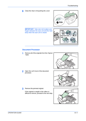 Page 81Troubleshooting 
OPERATION GUIDE10-11
9Close the Scan Unit pushing the Lever.
IMPORTANT: Take care not to place your 
fingers between the scan unit and the main 
body when the scan unit is closed. 
Document Processor
1Remove all of the originals from the Original 
Table.
2Open the Left Cover of the document 
processor.
3Remove the jammed original.
If the original is caught in the rollers or 
difficult to remove, proceed to the next step.
Downloaded From ManualsPrinter.com Manuals 