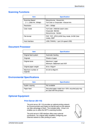 Page 85Specifications 
OPERATION GUIDE11-3
Scanning Functions
Document Processor
Environmental Specifications
Optional Equipment
Print Server (IB-110)
The print server (IB-110) provides an optimal printing network 
for Kyocera printers and copiers so that all users on the network 
can take advantage of them. The included utility, Virtual Link 
enables you to utilize the MFP’s scanning function.
The print servers USB interface offers easy external 
connections. Our original utility simplifies configuring your...