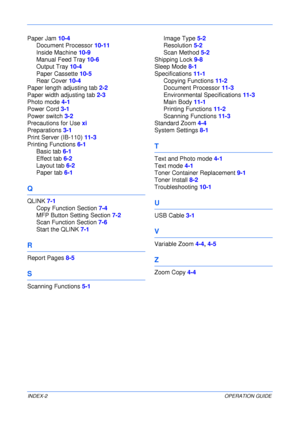 Page 88 
INDEX-2OPERATION GUIDE
Paper Jam 10-4
Document Processor 10-11
Inside Machine 10-9
Manual Feed Tray 10-6
Output Tray 10-4
Paper Cassette 10-5
Rear Cover 10-4
Paper length adjusting tab 2-2
Paper width adjusting tab 2-3
Photo mode 4-1
Power Cord 3-1
Power switch 3-2
Precautions for Use xi
Preparations 3-1
Print Server (IB-110) 11-3
Printing Functions 6-1
Basic tab 6-1
Effect tab 6-2
Layout tab 6-2
Paper tab 6-1
Q
QLINK 7-1
Copy Function Section 7-4
MFP Button Setting Section 7-2
Scan Function Section...