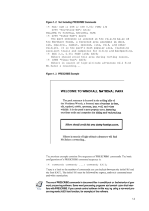 Page 111-3
Figure 1. 2.  Text Including PRESCRIBE Commands 
!R! RES; SLM 1; STM 1; SPD 0.03; FTMD 13; SFNT Helvetica-Bd; EXIT;
WELCOME TO WINDFALL NATIONAL PARK 
!R! SFNT Times-Rom; EXIT; The park entrance is located in the rolling hills of 
the Northern Woods, a forested area abundant in deer, 
elk, squirrel, rabbit, opossum, lynx, wolf, and other 
wildlife. It is the park’s most popular area, featuring 
excellent trails and campsites for hiking and backpacking.
!R! BOX 3.4, 0.55; FSET 1s5B; EXIT; Hikers...