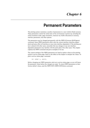 Page 101 Chapter 6
Permanent Parameters
The printing system maintains a number of parameters in a non-volatile (flash) memory. 
These parameters control the initial state of  the environment at power-up, including the 
initial emulation mode, page orientation, ch aracter set, buffer allocations in memory, 
interface parameters, and other options. 
The parameters may be changed permanently  with the FRPO (Firmware RePrOgram) 
command. Some FRPO parameters affect  only the current interface (interface-depen-
dent)...