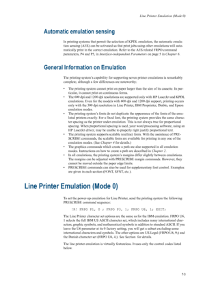 Page 115Line Printer Emulation (Mode 0)
7-3
Automatic emulation sensing 
In printing systems that permit the selection of KPDL emulation, the automatic emula-
tion sensing (AES) can be activated so that print jobs using other emulations will auto-
matically print in the correct emulation. Refer to the AES related FRPO command 
parameters, P4 and P5, in  Interface-independent Parameters  on page 5 in Chapter 6. 
General Information on Emulation 
The printing system’s capability for supporting seven printer...