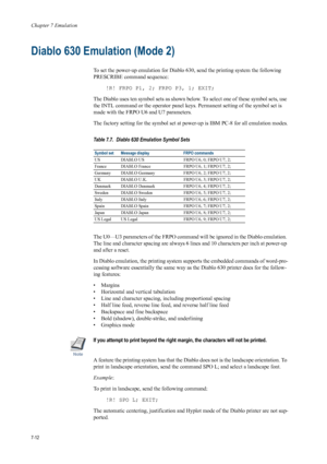 Page 124Chapter 7 Emulation
7-12
Diablo 630 Emulation (Mode 2) 
To set the power-up emulation for Diablo 630, send the printing system the following 
PRESCRIBE command sequence: !R! FRPO P1, 2; FRPO P3, 1; EXIT; 
The Diablo uses ten symbol sets as shown belo w. To select one of these symbol sets, use 
the INTL command or the operat or panel keys. Permanent setting of the symbol set is 
made with the FRPO U6 and U7 parameters.
The factory setting for the sy mbol set at power-up is IBM PC-8 for all emulation...