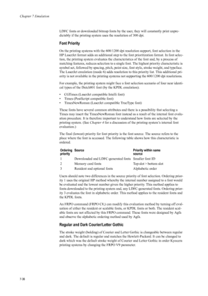 Page 148Chapter 7 Emulation
7-36
LDFC fonts or downloaded bitmap fonts by the user, they will constantly print unpre-
dictably if the printing system uses the resolution of 300 dpi. 
Font Priority 
On the printing systems with the 600/1200 dpi resolution support, font selection in the 
HP LaserJet format adds an additional step to the font prioritization format. In font selec-
tion, the printing system evalua tes the characteristics of the font and, by a process of 
matching features, reduces selection to a...