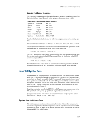 Page 149HP LaserJet Emulation (Mode 6)
7-37
LaserJet Font Escape Sequences 
The example below shows an HP font selection escape sequence that selects a LetterGot-
hic font with fixed-pitch, 12-cpi, 12-point, upright-style, normal stroke weight. 
To select this LetterGothic font, send the  following escape sequence to the printing sys-
tem: 
ESC(8U ESC(s0P ESC(s12H ESC(s12V ESC(s0S ESC(s0B ESC(s4102T 
Any escape sequence with two similar consecutive letters after the ESC parameter can be 
combined as in the...