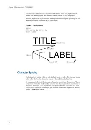 Page 16Chapter 1 Introduction to PRESCRIBE
1-8
cursor indicates where the next character will be printed or the next graphics will be 
drawn. (The printing system does not have separate cursors for text and graphics.) 
Text and graphics can be positioned at arbitrary locations on the page by moving the cur-
sor with positioning commands (MAP, for example). 
Figure 1. 7.  Text Positioning 
TITLE
!R! BOX 1, 1; MRP 2, 1;
EXIT; LABEL
Character Spacing 
Each character is printed within an individua l cell as shown...