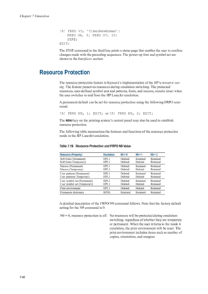 Page 152Chapter 7 Emulation
7-40
!R! FRPO V3, ’TimesNewRoman’;FRPO U6, 9; FRPO U7, 53;
STAT;
EXIT; 
The STAT command in the third line prints a st atus page that enables the user to confirm 
changes made with the preceding sequences.  The power-up font and symbol set are 
shown in the  Interfaces section.
Resource Protection 
The resource protection feature is Ky ocera’s implementation of the HP’s resource sav-
ing . The feature preserves resources durin g emulation switching. The protected 
resources,...