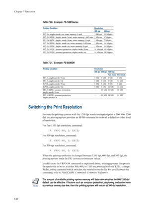 Page 154Chapter 7 Emulation
7-42
Switching the Print Resolution 
Because the printing systems with the 1200 dpi resolution support print at 300, 600, 1200 
dpi, the printing system provides an FRPO command to establish a default at either level 
of resolution. 
For fine 1200 dpi resolution, command: 
!R! FRPO N8, 3; EXIT; 
For 600 dpi resolution, command:  !R! FRPO N8, 1; EXIT; 
For 300 dpi resolution, command: 
!R! FRPO N8, 0; EXIT; 
When the printing resolution is changed between 1200 dpi, 600 dpi, and 300...