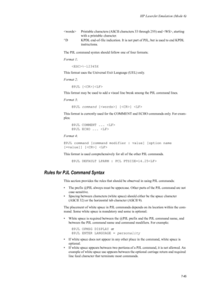 Page 157HP LaserJet Emulation (Mode 6)
7-45
The PJL command syntax should follow one of four formats: 
Format 1:
%-12345X 
This format uses the Universa l Exit Language (UEL) only. 
Format 2 : 
@PJL []
This format may be used to add a visual line break among the PJL command lines. 
Format 3 : 
@PJL command  [] []  
This format is currently us ed for the COMMENT and ECHO  commands only. For exam-
ples: 
@PJL COMMENT ... 
@PJL ECHO ...  
Format 4 : 
@PJL command [command modifier : value] [option name 
[=value]]...