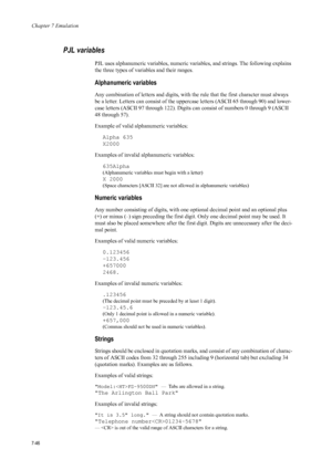 Page 158Chapter 7 Emulation
7-46
PJL variables 
PJL uses alphanumeric variables, numeric variables, and strings. The following explains 
the three types of variables and their ranges. 
Alphanumeric variables 
Any combination of letters and digits, with th e rule that the first character must always 
be a letter. Letters can consist of the upper case letters (ASCII 65 through 90) and lower-
case letters (ASCII 97 through 122). Digits  can consist of numbers 0 through 9 (ASCII 
48 through 57). 
Example of valid...