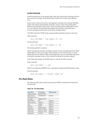 Page 159HP LaserJet Emulation (Mode 6)
7-47
Invalid Commands 
Invalid commands are in two general types: those with syntax errors and those with syn-
tax or semantic warnings. The printing system handles each of those types different 
ways. 
Syntax errors contai n errors such as unrecognized co mmands and command modifiers, 
strings with missing closing double quotations, numeric values with missing digits 
before the decimal points, and numeric valu es encountered when alphanumeric values 
are to be expected....